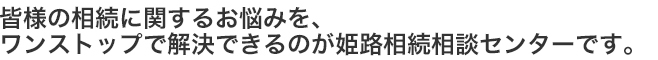 皆様の相続に関するお悩みを、ワンストップで解決できるのが姫路相続相談センターです。